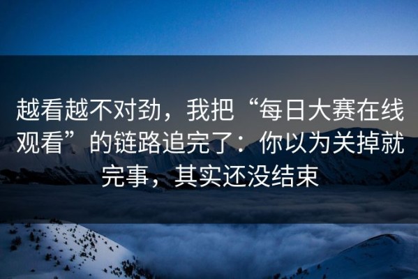 越看越不对劲，我把“每日大赛在线观看”的链路追完了：你以为关掉就完事，其实还没结束