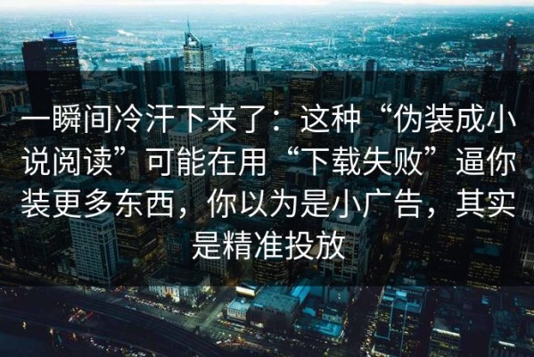 一瞬间冷汗下来了：这种“伪装成小说阅读”可能在用“下载失败”逼你装更多东西，你以为是小广告，其实是精准投放