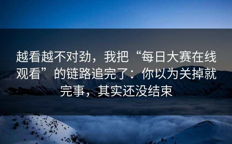 越看越不对劲，我把“每日大赛在线观看”的链路追完了：你以为关掉就完事，其实还没结束